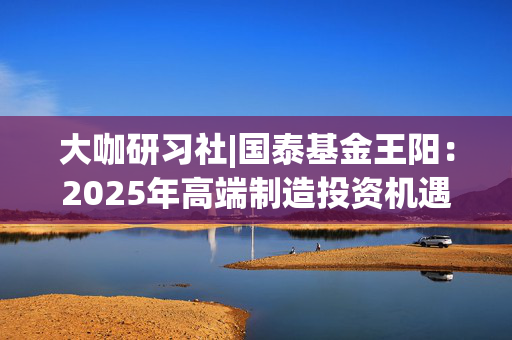 大咖研习社|国泰基金王阳：2025年高端制造投资机遇与展望