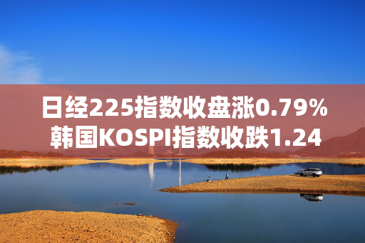 日经225指数收盘涨0.79% 韩国KOSPI指数收跌1.24%