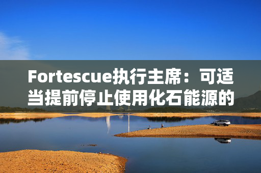 Fortescue执行主席：可适当提前停止使用化石能源的时间节点