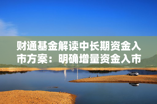 财通基金解读中长期资金入市方案：明确增量资金入市路径 为资本市场注入更多长期稳定的资金