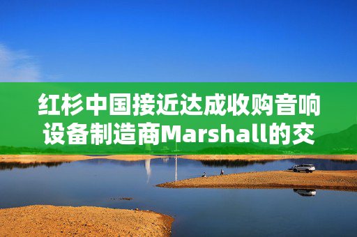 红杉中国接近达成收购音响设备制造商Marshall的交易 估值约11亿美元