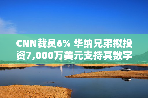 CNN裁员6% 华纳兄弟拟投资7,000万美元支持其数字化转型