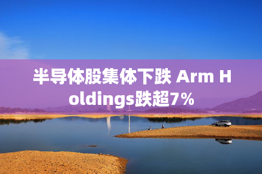 半导体股集体下跌 Arm Holdings跌超7%