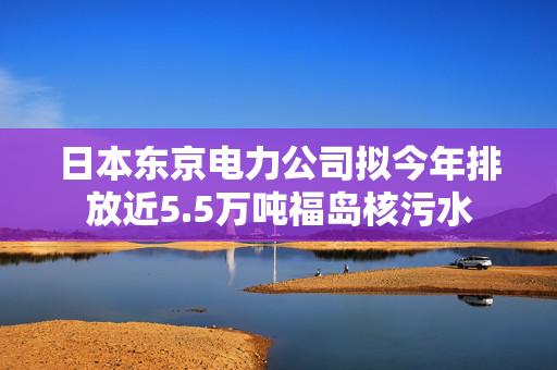 日本东京电力公司拟今年排放近5.5万吨福岛核污水