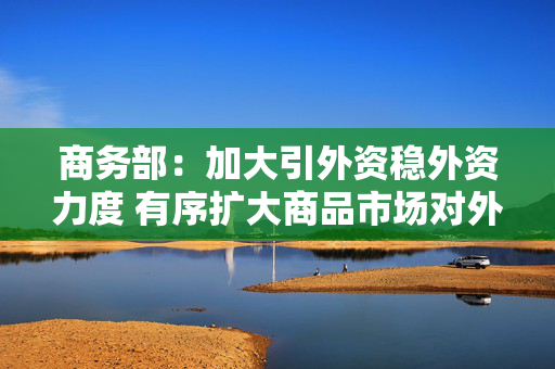 商务部：加大引外资稳外资力度 有序扩大商品市场对外开放 提升进口贸易便利化水平