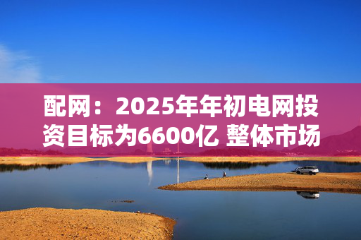 配网：2025年年初电网投资目标为6600亿 整体市场预期增速7~8% 年终可能上修接近7000亿