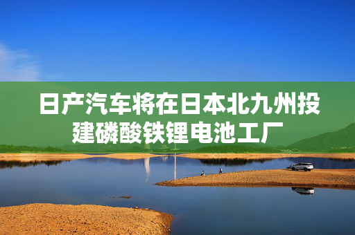 日产汽车将在日本北九州投建磷酸铁锂电池工厂