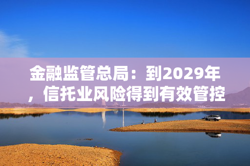 金融监管总局：到2029年，信托业风险得到有效管控