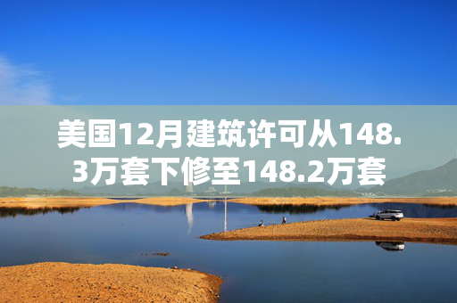 美国12月建筑许可从148.3万套下修至148.2万套