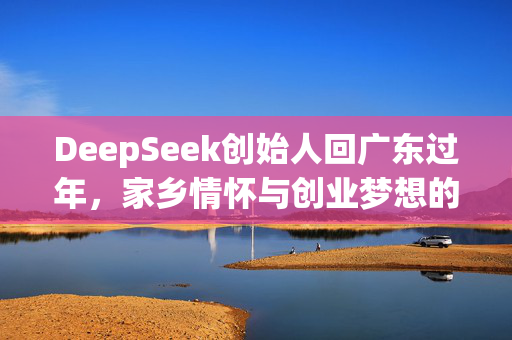 DeepSeek创始人回广东过年，家乡情怀与创业梦想的碰撞