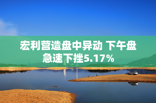 宏利营造盘中异动 下午盘急速下挫5.17%