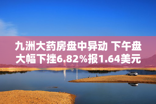 九洲大药房盘中异动 下午盘大幅下挫6.82%报1.64美元