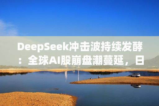 DeepSeek冲击波持续发酵：全球AI股崩盘潮蔓延，日本板块连续两日重挫