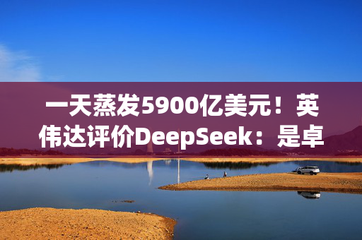 一天蒸发5900亿美元！英伟达评价DeepSeek：是卓越进步，推理需要大量GPU