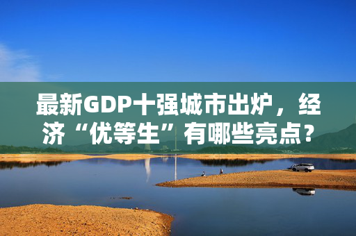 最新GDP十强城市出炉，经济“优等生”有哪些亮点？