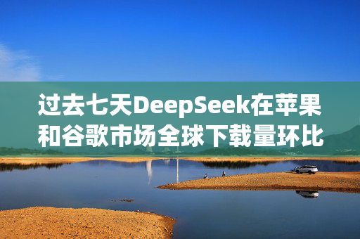 过去七天DeepSeek在苹果和谷歌市场全球下载量环比增长375%