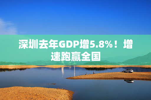 深圳去年GDP增5.8%！增速跑赢全国