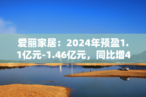 爱丽家居：2024年预盈1.1亿元-1.46亿元，同比增41.23%-87.45%