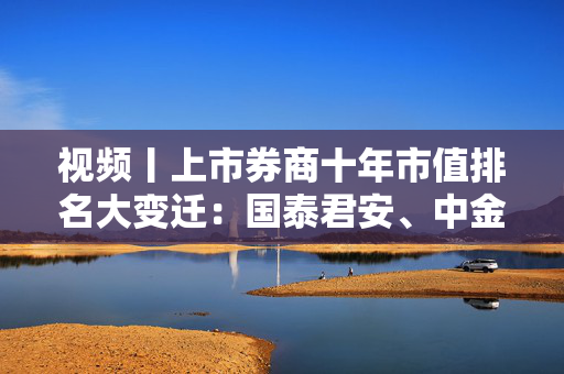 视频丨上市券商十年市值排名大变迁：国泰君安、中金公司、申万宏源和中国银河证券等跻身千亿市值俱乐部