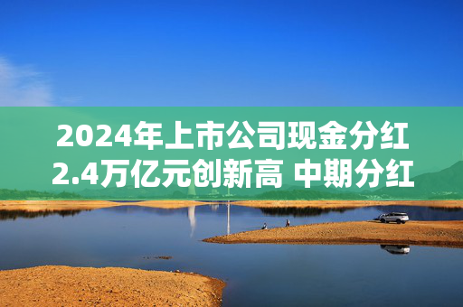 2024年上市公司现金分红2.4万亿元创新高 中期分红家数和金额倍增