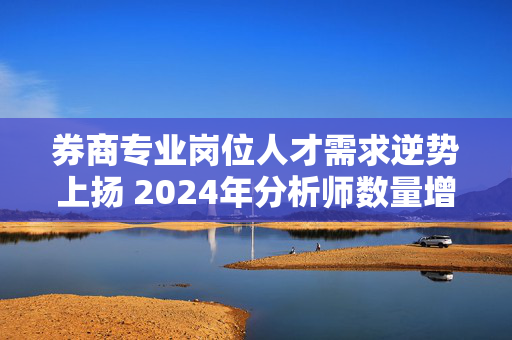 券商专业岗位人才需求逆势上扬 2024年分析师数量增近两成