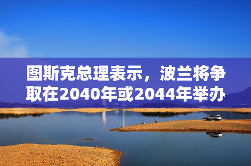 图斯克总理表示，波兰将争取在2040年或2044年举办夏季奥运会