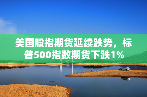 美国股指期货延续跌势，标普500指数期货下跌1%