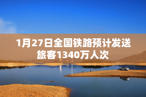 1月27日全国铁路预计发送旅客1340万人次