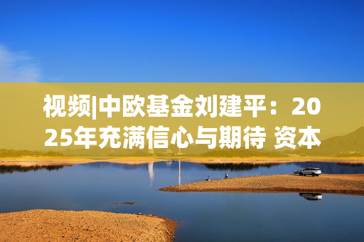 视频|中欧基金刘建平：2025年充满信心与期待 资本市场仍蕴含着不少结构性机会