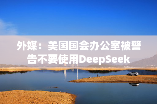 外媒：美国国会办公室被警告不要使用DeepSeek