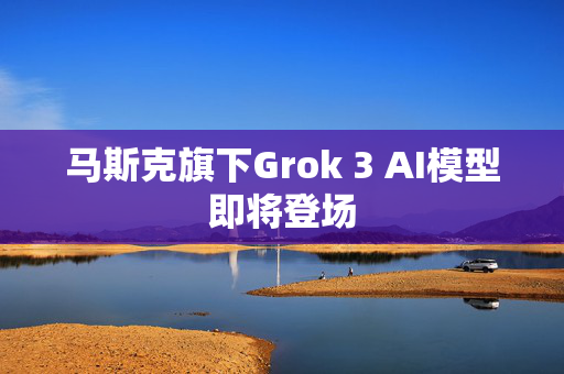 马斯克旗下Grok 3 AI模型即将登场