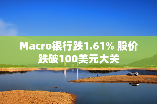 Macro银行跌1.61% 股价跌破100美元大关