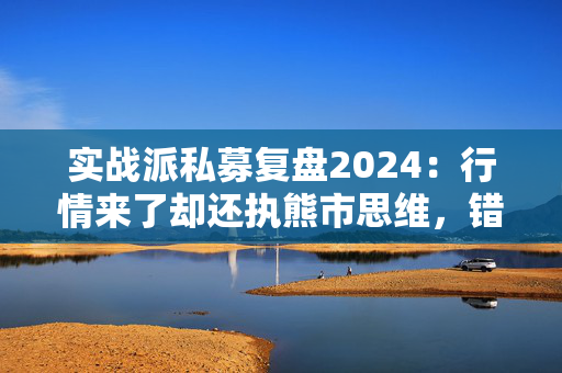 实战派私募复盘2024：行情来了却还执熊市思维，错失5倍大牛股！展望2025：看好两大板块！