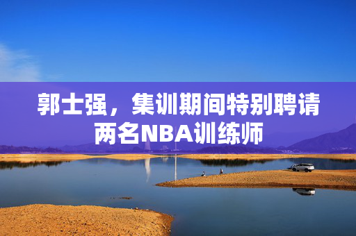 郭士强，集训期间特别聘请两名NBA训练师