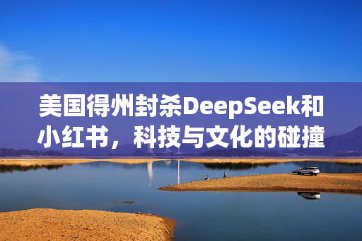 美国得州封杀DeepSeek和小红书，科技与文化的碰撞