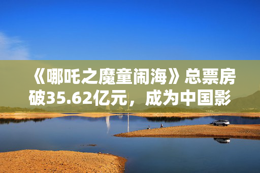 《哪吒之魔童闹海》总票房破35.62亿元，成为中国影史春节档票房冠军