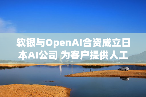 软银与OpenAI合资成立日本AI公司 为客户提供人工智能服务