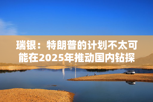 瑞银：特朗普的计划不太可能在2025年推动国内钻探活动