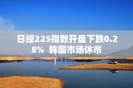 日经225指数开盘下跌0.28%  韩国市场休市