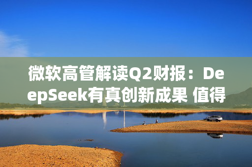 微软高管解读Q2财报：DeepSeek有真创新成果 值得OpenAI借鉴