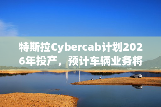 特斯拉Cybercab计划2026年投产，预计车辆业务将于2025年恢复增长