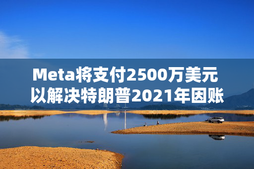 Meta将支付2500万美元 以解决特朗普2021年因账户被暂停而提起的诉讼