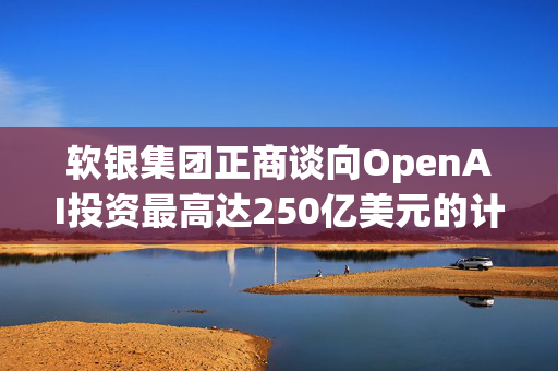 软银集团正商谈向OpenAI投资最高达250亿美元的计划