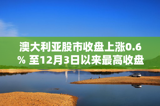 澳大利亚股市收盘上涨0.6% 至12月3日以来最高收盘水平