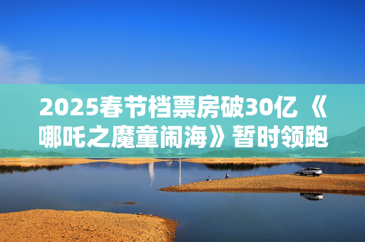 2025春节档票房破30亿 《哪吒之魔童闹海》暂时领跑