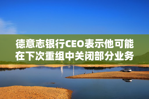 德意志银行CEO表示他可能在下次重组中关闭部分业务部门