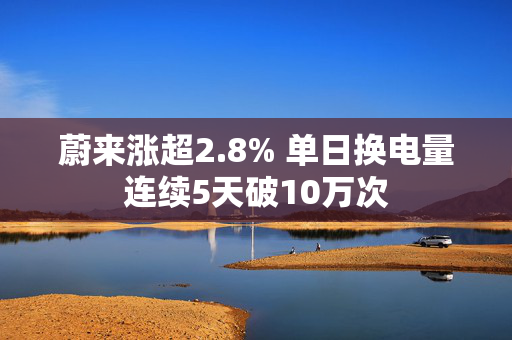 蔚来涨超2.8% 单日换电量连续5天破10万次