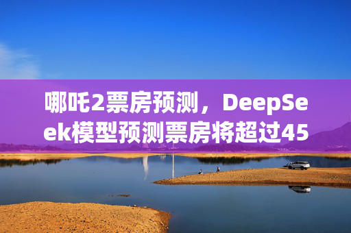 哪吒2票房预测，DeepSeek模型预测票房将超过45亿