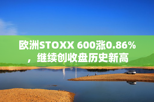 欧洲STOXX 600涨0.86%，继续创收盘历史新高