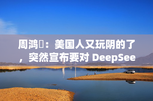 周鸿祎：美国人又玩阴的了，突然宣布要对 DeepSeek 做国家安全审查